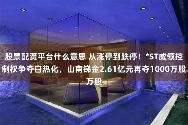股票配资平台什么意思 从涨停到跌停！*ST威领控制权争夺白热化，山南锑金2.61亿元再夺1000万股