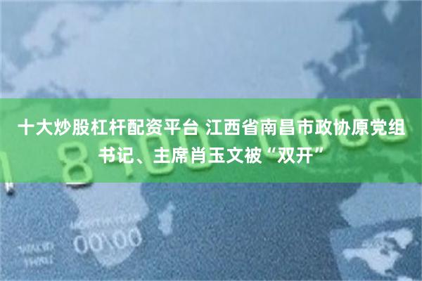 十大炒股杠杆配资平台 江西省南昌市政协原党组书记、主席肖玉文被“双开”