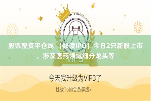 股票配资平仓线 【数读IPO】今日2只新股上市，涉及医药领域细分龙头等