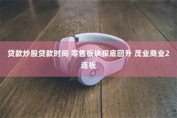 贷款炒股贷款时间 零售板块探底回升 茂业商业2连板